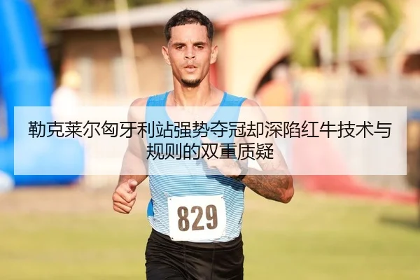 勒克莱尔匈牙利站强势夺冠却深陷红牛技术与规则的双重质疑